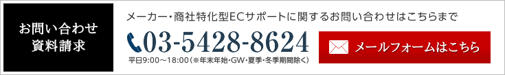 お問い合わせ・資料請求 メーカー・商社特化型ECサポートに関するお問い合わせはこちらまで 03-5428-8624 平日9:00〜18:00（※年末年始・GW・夏季・冬季期間除く） メールフォームはこちら